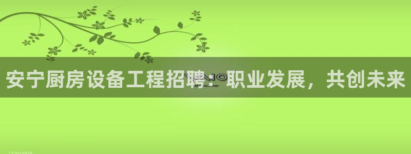 尊龙旗舰厅app：安宁厨房设备工程招聘：职业发展，共创未来